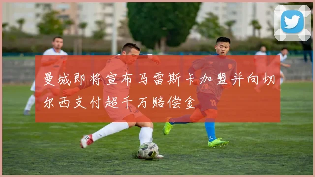 曼城即将宣布马雷斯卡加盟并向切尔西支付超千万赔偿金