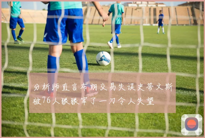 分析师直言布朗交易失误史蒂文斯被76人狠狠宰了一刀令人失望