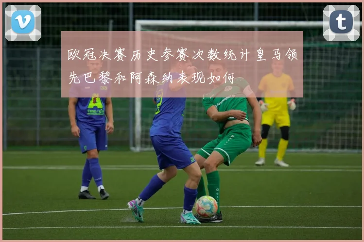 欧冠决赛历史参赛次数统计皇马领先巴黎和阿森纳表现如何
