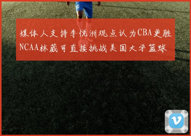 媒体人支持李悦洲观点认为CBA更胜NCAA林葳可直接挑战美国大学篮球