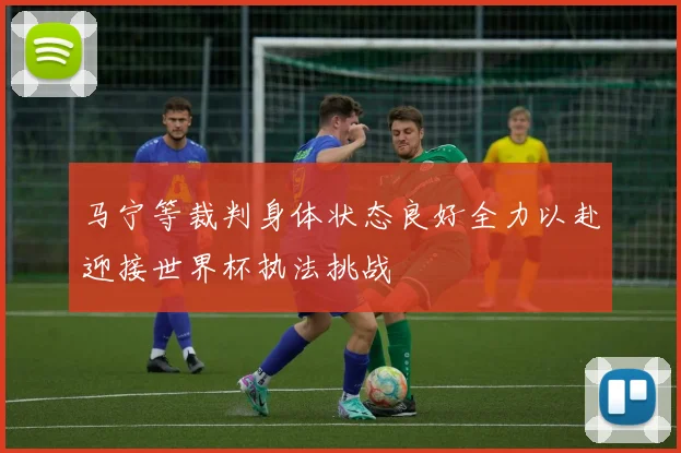 马宁等裁判身体状态良好全力以赴迎接世界杯执法挑战