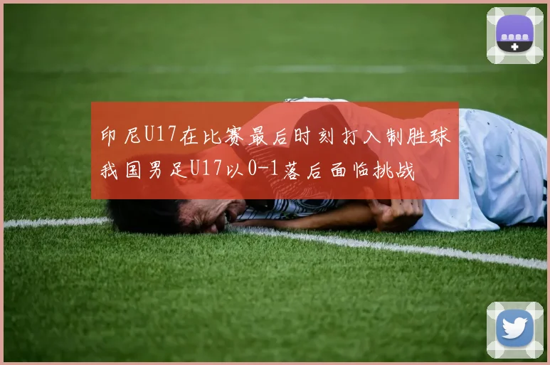 印尼U17在比赛最后时刻打入制胜球我国男足U17以0-1落后面临挑战