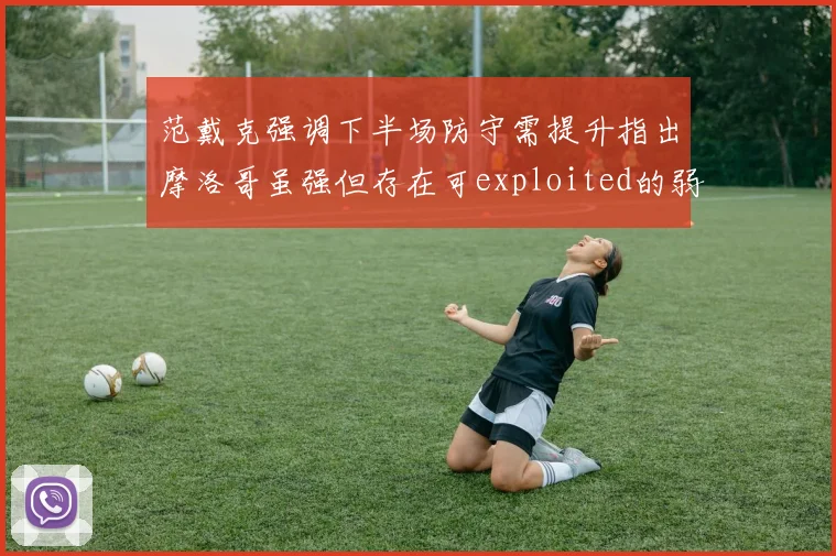 范戴克强调下半场防守需提升指出摩洛哥虽强但存在可exploited的弱点