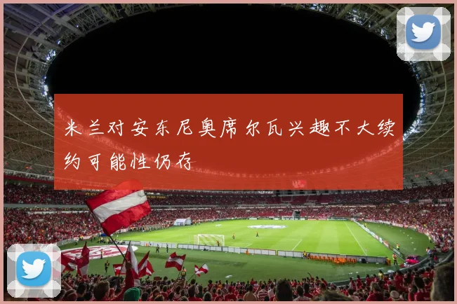 米兰对安东尼奥席尔瓦兴趣不大续约可能性仍存