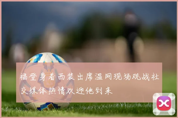 福登身着西装出席温网现场观战社交媒体热情欢迎他到来