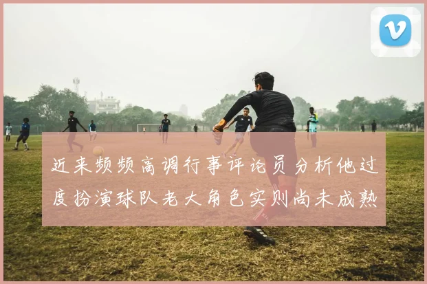 近来频频高调行事评论员分析他过度扮演球队老大角色实则尚未成熟