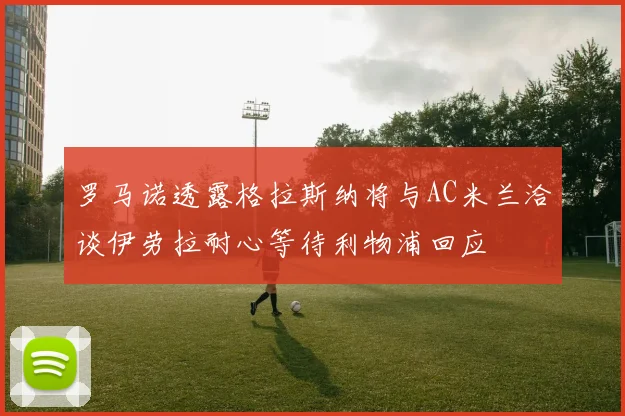 罗马诺透露格拉斯纳将与AC米兰洽谈伊劳拉耐心等待利物浦回应