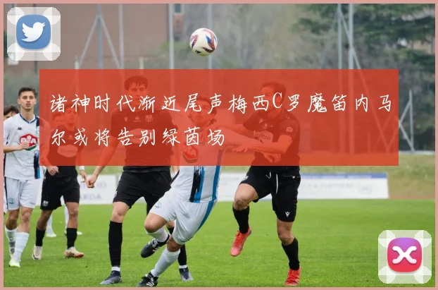 诸神时代渐近尾声梅西C罗魔笛内马尔或将告别绿茵场