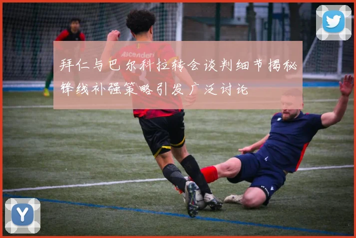 拜仁与巴尔科拉转会谈判细节揭秘锋线补强策略引发广泛讨论