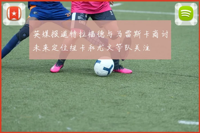 英媒报道特拉福德与马雷斯卡商讨未来定位纽卡和尤文等队关注
