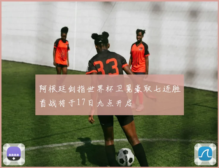 阿根廷剑指世界杯卫冕豪取七连胜首战将于17日九点开启