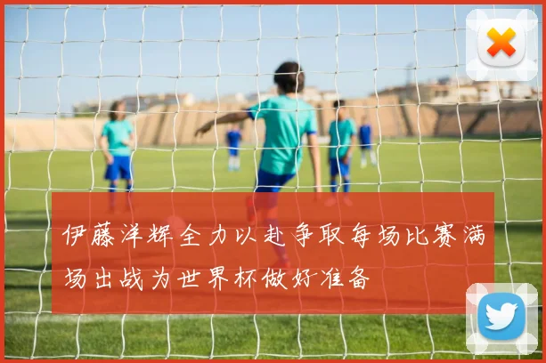 伊藤洋辉全力以赴争取每场比赛满场出战为世界杯做好准备