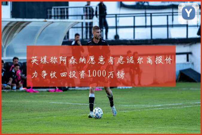 英媒称阿森纳愿意考虑诺尔高报价力争收回投资1000万镑