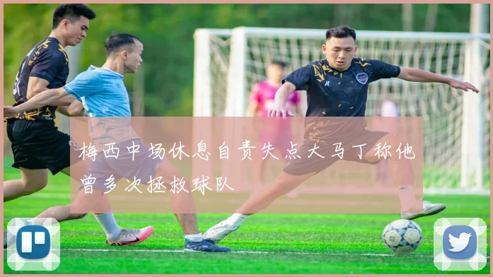 梅西中场休息自责失点大马丁称他曾多次拯救球队
