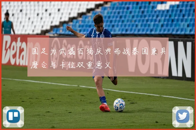 国足为武磊百场庆典而战泰国兼具磨合与卡位双重意义