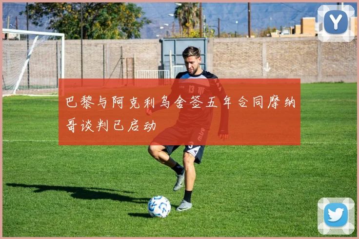 巴黎与阿克利乌舍签五年合同摩纳哥谈判已启动