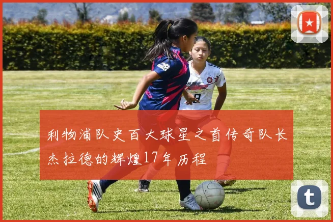 利物浦队史百大球星之首传奇队长杰拉德的辉煌17年历程