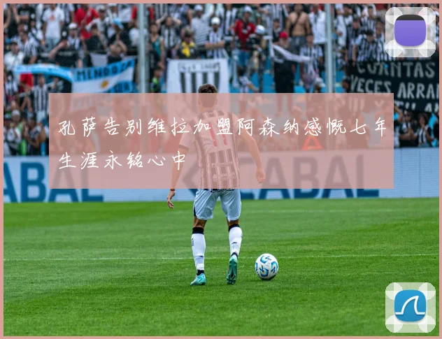 孔萨告别维拉加盟阿森纳感慨七年生涯永铭心中
