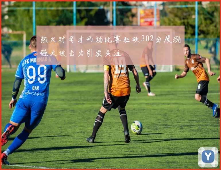 热火对奇才两场比赛狂砍302分展现强大攻击力引发关注