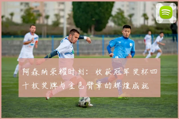 阿森纳荣耀时刻：收获冠军奖杯四十枚奖牌与金色臂章的辉煌成就